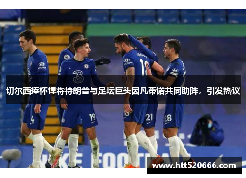 切尔西捧杯悍将特朗普与足坛巨头因凡蒂诺共同助阵，引发热议